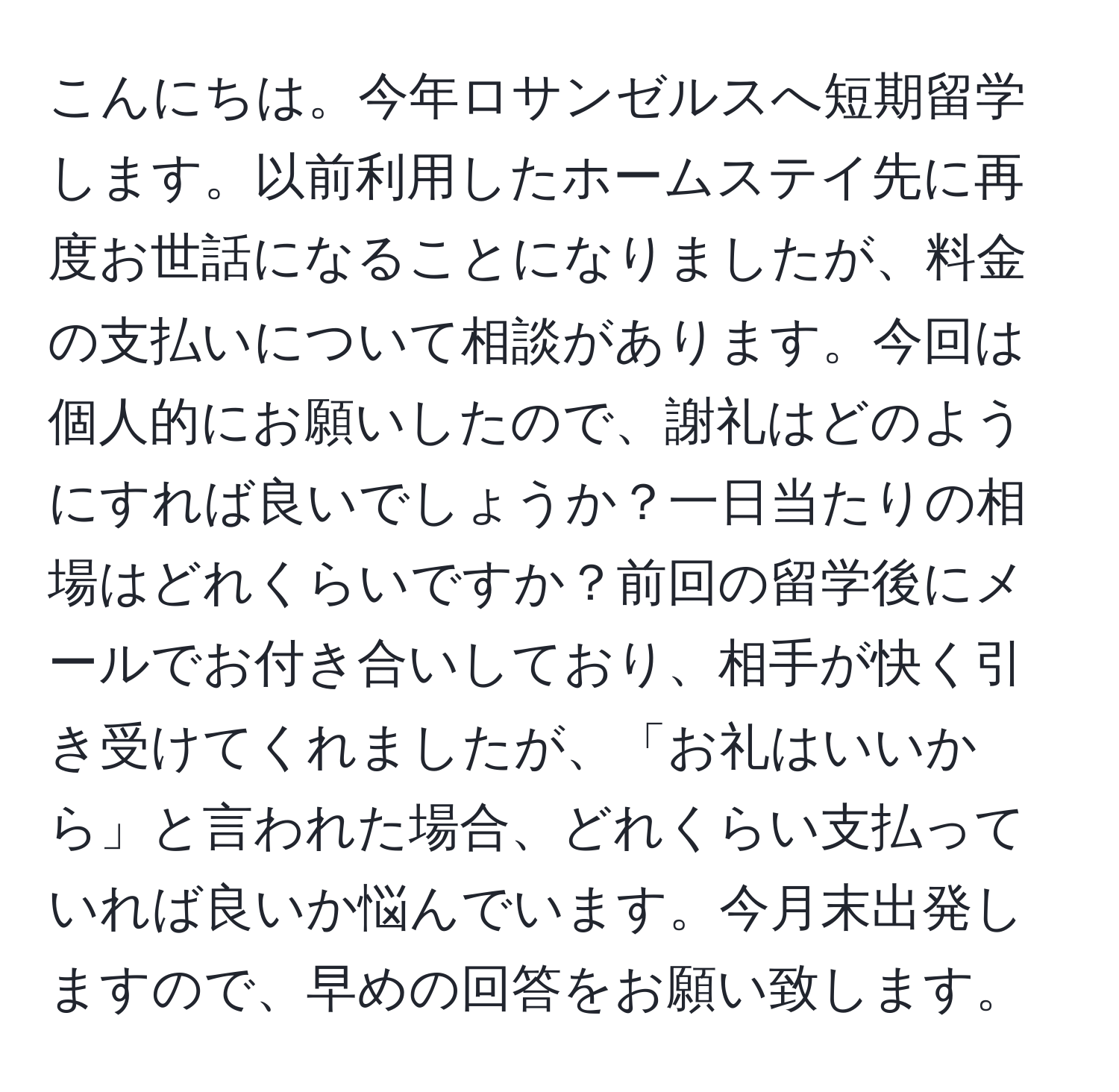 こんにちは。今年ロサンゼルスへ短期留学します。以前利用したホームステイ先に再度お世話になることになりましたが、料金の支払いについて相談があります。今回は個人的にお願いしたので、謝礼はどのようにすれば良いでしょうか？一日当たりの相場はどれくらいですか？前回の留学後にメールでお付き合いしており、相手が快く引き受けてくれましたが、「お礼はいいから」と言われた場合、どれくらい支払っていれば良いか悩んでいます。今月末出発しますので、早めの回答をお願い致します。