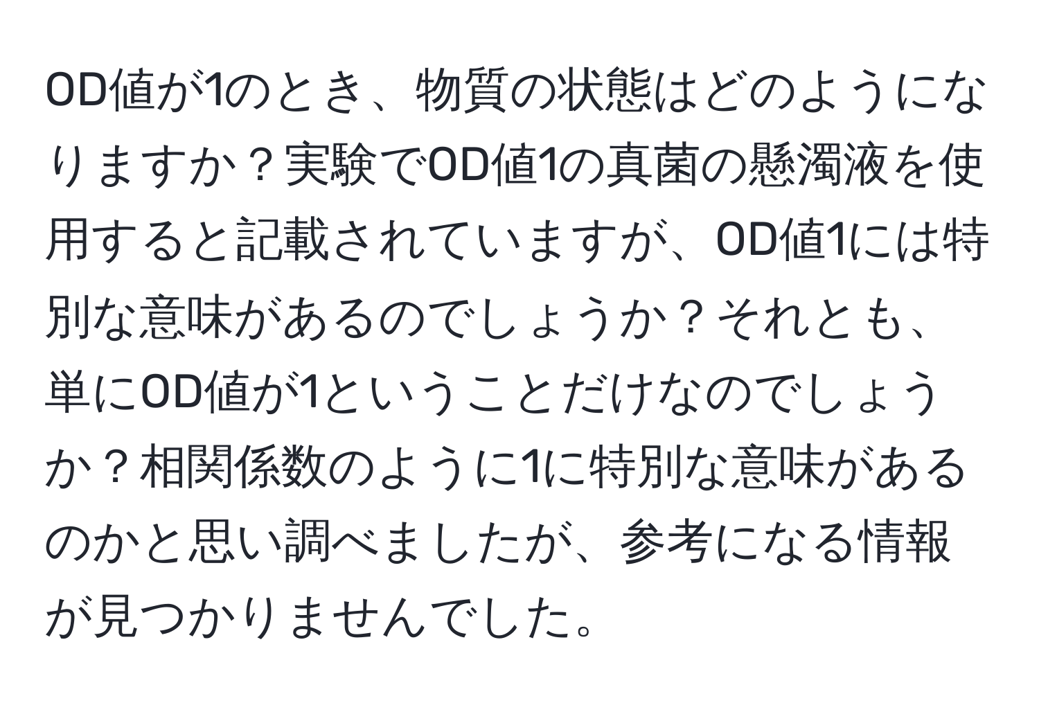 OD値が1のとき、物質の状態はどのようになりますか？実験でOD値1の真菌の懸濁液を使用すると記載されていますが、OD値1には特別な意味があるのでしょうか？それとも、単にOD値が1ということだけなのでしょうか？相関係数のように1に特別な意味があるのかと思い調べましたが、参考になる情報が見つかりませんでした。