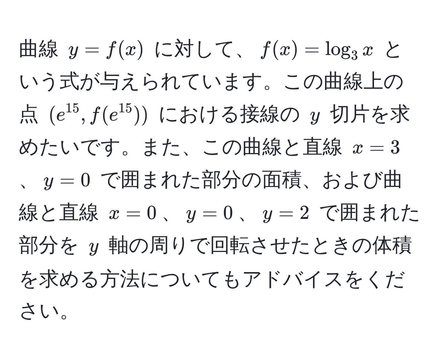 曲線 ( y = f(x) ) に対して、( f(x) = log_3 x ) という式が与えられています。この曲線上の点 ( (e^(15), f(e^(15))) ) における接線の ( y ) 切片を求めたいです。また、この曲線と直線 ( x = 3 )、( y = 0 ) で囲まれた部分の面積、および曲線と直線 ( x = 0 )、( y = 0 )、( y = 2 ) で囲まれた部分を ( y ) 軸の周りで回転させたときの体積を求める方法についてもアドバイスをください。