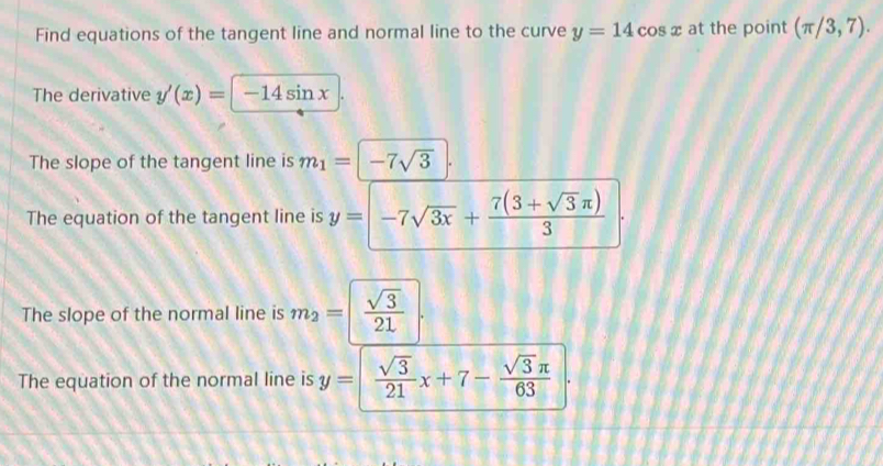 Find equations of the tangent line and normal line to the curve y=14cos x at the point (π /3,7). 
The derivative y'(x)=|-14sin x
The slope of the tangent line is m_1=|-7sqrt(3)|.
The equation of the tangent line is y=-7sqrt(3x)+ (7(3+sqrt(3)π ))/3 
The slope of the normal line is m_2=| sqrt(3)/21 |.
The equation of the normal line is y=|  sqrt(3)/21 x+7- sqrt(3)π /63 