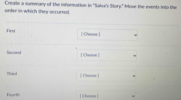 Create a summary of the information in “Salva’s Story.” Move the events into the 
order in which they occurred. 
First [ Choose ] 
Second [ Choose ] 
Third [ Choose ] 
Fourth [ Choose ]