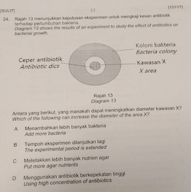 [SULIT] 13 [1511/1]
24. Rajah 13 menunjukkan keputusan eksperimen untuk mengkaji kesan antibiotik
terhadap pertumbuhan bakteria.
Diagram 13 shows the results of an experiment to study the effect of antibiotics on
bacterial growth.
Antara yang berikut, yang manakah dapat meningkatkan diameter kawasan X?
Which of the following can increase the diameter of the area X?
A Menambahkan lebih banyak bakteria
Add more bacteria
B Tempoh eksperimen dilanjutkan lagi
The experimental period is extended
C Meletakkan lebih banyak nutrien agar
Put more agar nutrients
D Menggunakan antibiotik berkepekatan tinggi
Using high concentration of antibiotics