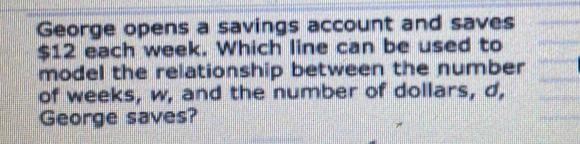 George opens a savings account and saves
$12 each week. Which line can be used to 
model the relationship between the number 
of weeks, w, and the number of dollars, d, 
George saves?