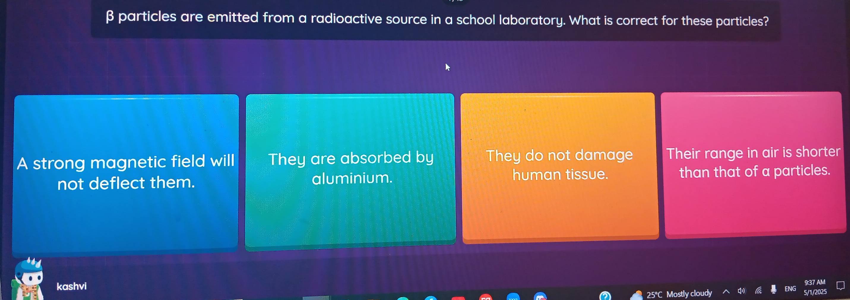 β particles are emitted from a radioactive source in a school laboratory. What is correct for these particles?
A strong magnetic field will They are absorbed by They do not damage Their range in air is shorter
human tissue.
not deflect them. aluminium. than that of a particles.
kashvi ENG
25°C Mostly cloudy