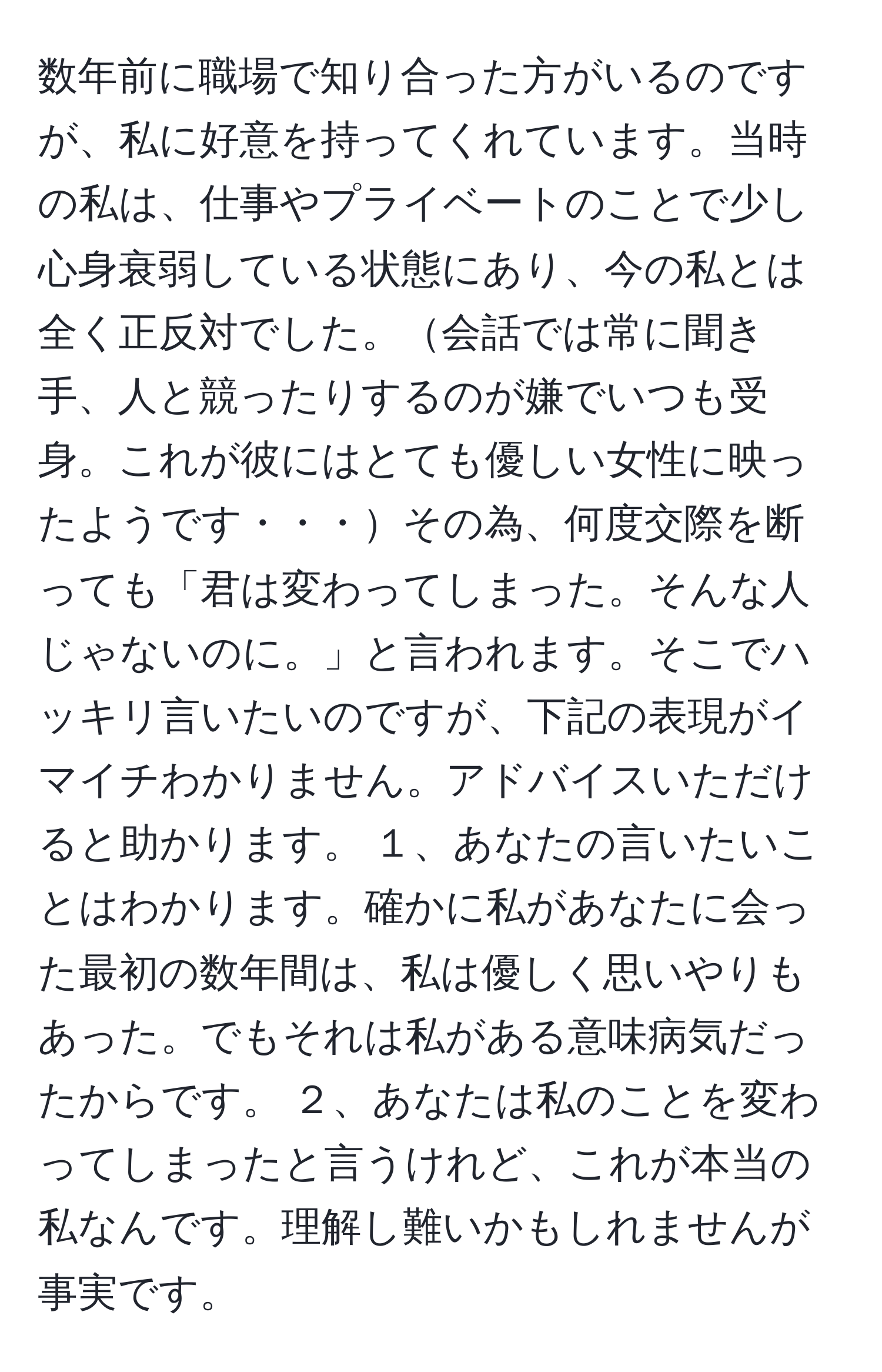 数年前に職場で知り合った方がいるのですが、私に好意を持ってくれています。当時の私は、仕事やプライベートのことで少し心身衰弱している状態にあり、今の私とは全く正反対でした。会話では常に聞き手、人と競ったりするのが嫌でいつも受身。これが彼にはとても優しい女性に映ったようです・・・その為、何度交際を断っても「君は変わってしまった。そんな人じゃないのに。」と言われます。そこでハッキリ言いたいのですが、下記の表現がイマイチわかりません。アドバイスいただけると助かります。 １、あなたの言いたいことはわかります。確かに私があなたに会った最初の数年間は、私は優しく思いやりもあった。でもそれは私がある意味病気だったからです。 ２、あなたは私のことを変わってしまったと言うけれど、これが本当の私なんです。理解し難いかもしれませんが事実です。