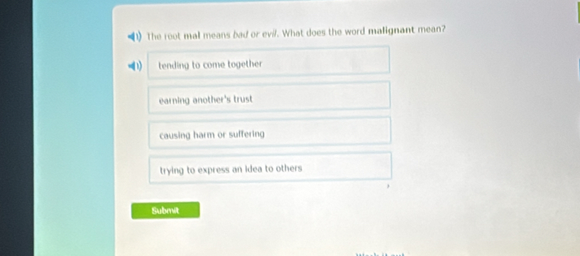 The root mal means bad or evi/. What does the word malignant mean?
tending to come together
earning another's trust
causing harm or suffering
trying to express an idea to others 
Submit