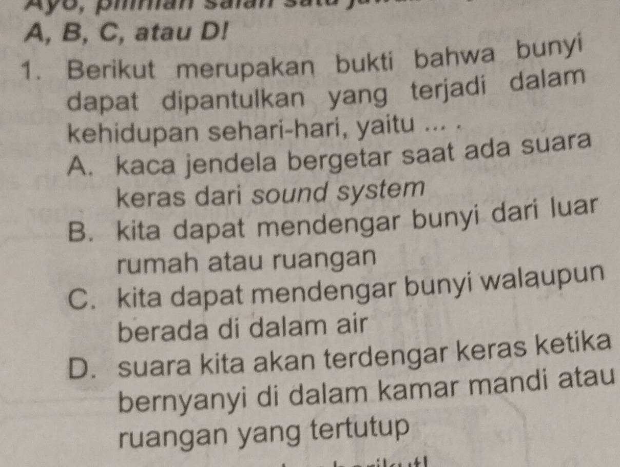 Ay0, piman salan :
A, B, C, atau D!
1. Berikut merupakan bukti bahwa bunyi
dapat dipantulkan yang terjadi dalam
kehidupan sehari-hari, yaitu ... .
A. kaca jendela bergetar saat ada suara
keras dari sound system
B. kita dapat mendengar bunyi dari luar
rumah atau ruangan
C. kita dapat mendengar bunyi walaupun
berada di dalam air
D. suara kita akan terdengar keras ketika
bernyanyi di dalam kamar mandi atau
ruangan yang tertutup