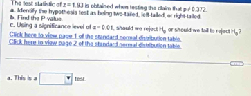 The test statistic of z=1.93 is obtained when testing the claim that p!= 0.372
b, Find the P -value. a. Identify the hypothesis test as being two-tailed, left-tailed, or right-tailed. 
c. Using a significance level of a=0.01 , should we reject H_0 or should we fail to reject H_0 ? 
Click here to view page 1 of the standard normal distribution table. 
Click here to view page 2 of the standard normal distribution table 
a. Thi □ test