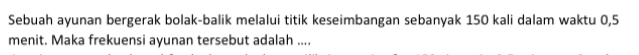 Sebuah ayunan bergerak bolak-balik melalui titik keseimbangan sebanyak 150 kali dalam waktu 0, 5
menit. Maka frekuensi ayunan tersebut adalah ....