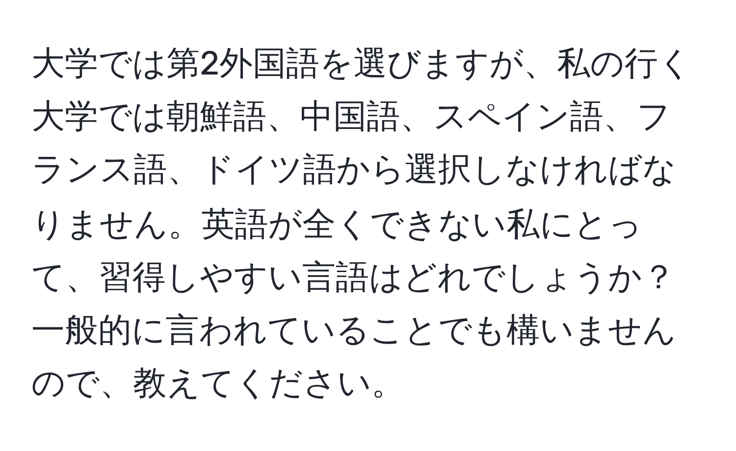 大学では第2外国語を選びますが、私の行く大学では朝鮮語、中国語、スペイン語、フランス語、ドイツ語から選択しなければなりません。英語が全くできない私にとって、習得しやすい言語はどれでしょうか？一般的に言われていることでも構いませんので、教えてください。