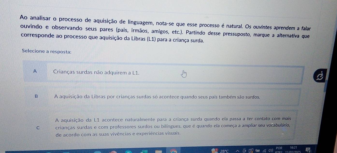 Ao analisar o processo de aquisição de linguagem, nota-se que esse processo é natural. Os ouvintes aprendem a falar
ouvindo e observando seus pares (pais, irmãos, amigos, etc.). Partindo desse pressuposto, marque a alternativa que
corresponde ao processo que aquisição da Libras (L1) para a criança surda.
Selecione a resposta:
A Crianças surdas não adquirem a L1.
B A aquisição da Libras por crianças surdas só acontece quando seus pais também são surdos.
A aquisição da L1 acontece naturalmente para a criança surda quando ela passa a ter contato com mais
C crianças surdas e com professores surdos ou bilíngues, que é quando ela começa a ampliar seu vocabulário,
de acordo com as suas vivências e experiências visuais.
21