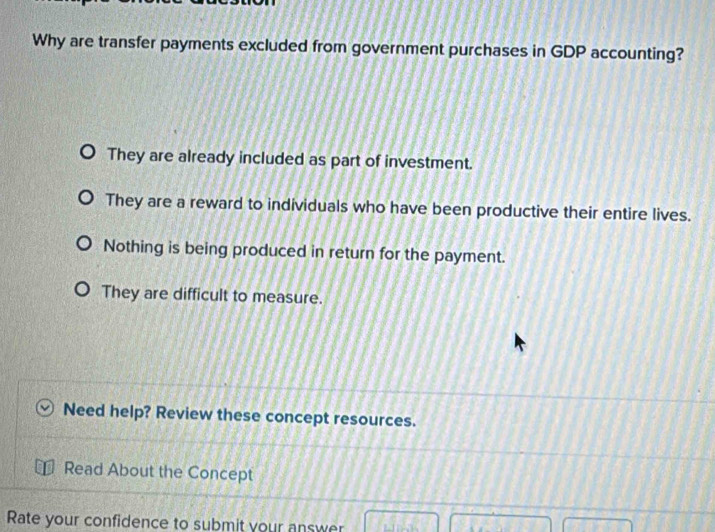 Why are transfer payments excluded from government purchases in GDP accounting?
They are already included as part of investment.
They are a reward to individuals who have been productive their entire lives.
Nothing is being produced in return for the payment.
They are difficult to measure.
Need help? Review these concept resources.
Read About the Concept
Rate your confidence to submit your answer