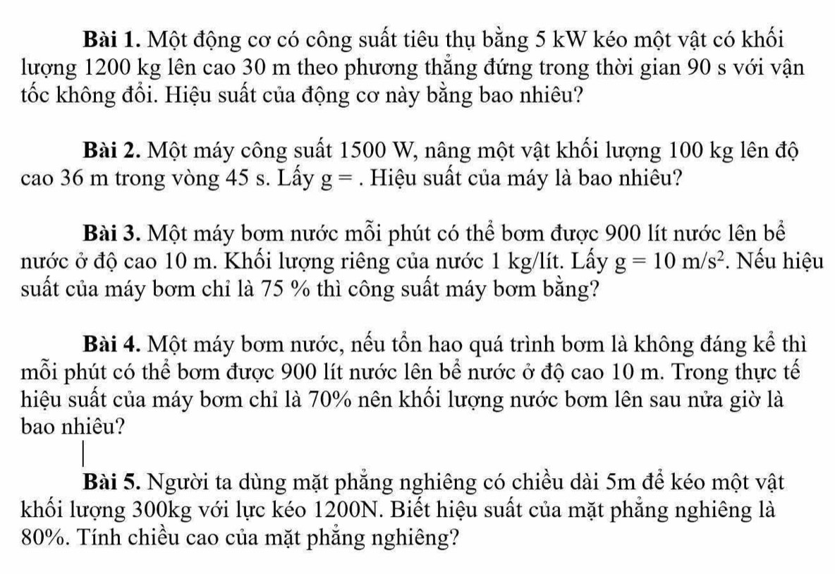 Một động cơ có công suất tiêu thụ bằng 5 kW kéo một vật có khối 
lượng 1200 kg lên cao 30 m theo phương thăng đứng trong thời gian 90 s với vận 
tốc không đổi. Hiệu suất của động cơ này bằng bao nhiêu? 
Bài 2. Một máy công suất 1500 W, nâng một vật khối lượng 100 kg lên độ 
cao 36 m trong vòng 45 s. Lấy g=. Hiệu suất của máy là bao nhiêu? 
Bài 3. Một máy bơm nước mỗi phút có thể bơm được 900 lít nước lên bể 
nước ở độ cao 10 m. Khối lượng riêng của nước 1 kg/lít. Lấy g=10m/s^2. Nếu hiệu 
suất của máy bơm chỉ là 75 % thì công suất máy bơm bằng? 
Bài 4. Một máy bơm nước, nếu tổn hao quá trình bơm là không đáng kể thì 
mỗi phút có thể bơm được 900 lít nước lên bể nước ở độ cao 10 m. Trong thực tế 
hiệu suất của máy bơm chỉ là 70% nên khối lượng nước bơm lên sau nửa giờ là 
bao nhiêu? 
Bài 5. Người ta dùng mặt phẳng nghiêng có chiều dài 5m để kéo một vật 
khối lượng 300kg với lực kéo 1200N. Biết hiệu suất của mặt phẳng nghiêng là
80%. Tính chiều cao của mặt phẳng nghiêng?