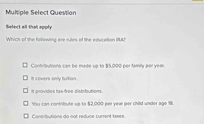 Multiple Select Question
Select all that apply
Which of the following are rules of the education IRA?
Contributions can be made up to $5,000 per family per year.
It covers only tuition.
It provides tax-free distributions.
You can contribute up to $2,000 per year per child under age 18.
Contributions do not reduce current taxes.