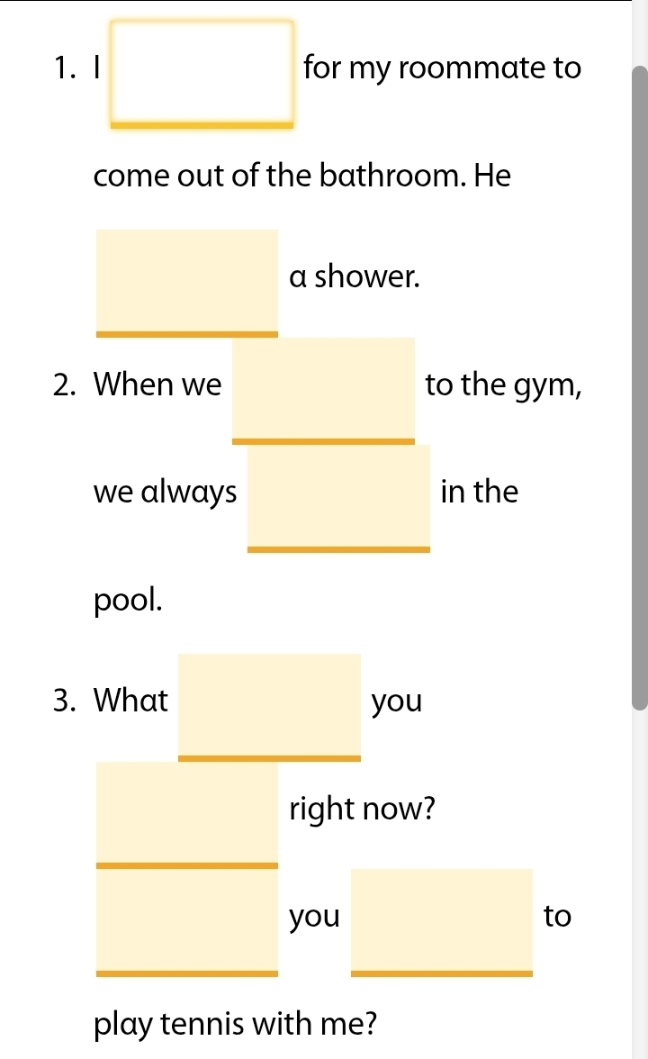 for my roommate to 
come out of the bathroom. He 
a shower. 
2. When we to the gym, 
we always in the 
pool. 
3. What you 
right now? 
you to 
play tennis with me?