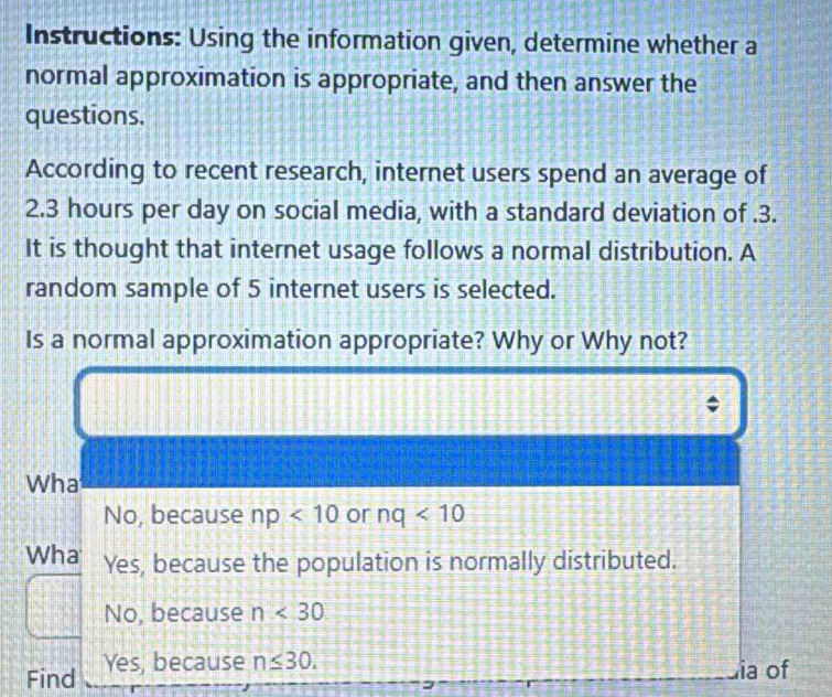 Instructions: Using the information given, determine whether a
normal approximation is appropriate, and then answer the
questions.
According to recent research, internet users spend an average of
2.3 hours per day on social media, with a standard deviation of . 3.
It is thought that internet usage follows a normal distribution. A
random sample of 5 internet users is selected.
Is a normal approximation appropriate? Why or Why not?
Wha
No, because np<10</tex> or nq<10</tex> 
Wha Yes, because the population is normally distributed.
No, because n<30</tex> 
Find Yes, because n≤ 30. 
ia of