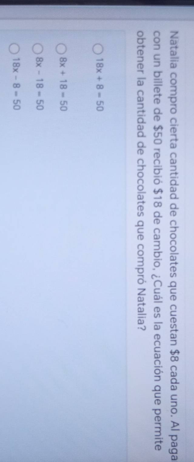 Natalia compro cierta cantidad de chocolates que cuestan $8 cada uno. Al paga
con un billete de $50 recibió $18 de cambio, ¿Cuál es la ecuación que permite
obtener la cantidad de chocolates que compró Natalia?
18x+8=50
8x+18=50
8x-18=50
18x-8=50
