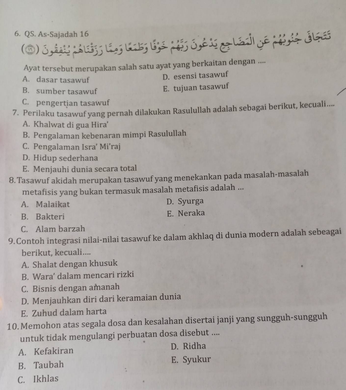 QS. As-Sajadah 16
Ayat tersebut merupakan salah satu ayat yang berkaitan dengan ....
A. dasar tasawuf
D. esensi tasawuf
B. sumber tasawuf
E. tujuan tasawuf
C. pengertian tasawuf
7. Perilaku tasawuf yang pernah dilakukan Rasulullah adalah sebagai berikut, kecuali....
A. Khalwat di gua Hira'
B. Pengalaman kebenaran mimpi Rasulullah
C. Pengalaman Isra’ Mi’raj
D. Hidup sederhana
E. Menjauhi dunia secara total
8.Tasawuf akidah merupakan tasawuf yang menekankan pada masalah-masalah
metafisis yang bukan termasuk masalah metafisis adalah ...
A. Malaikat D. Syurga
B. Bakteri E. Neraka
C. Alam barzah
9.Contoh integrasi nilai-nilai tasawuf ke dalam akhlaq di dunia modern adalah sebeagai
berikut, kecuali....
A. Shalat dengan khusuk
B. Wara’ dalam mencari rizki
C. Bisnis dengan amanah
D. Menjauhkan diri dari keramaian dunia
E. Zuhud dalam harta
10. Memohon atas segala dosa dan kesalahan disertai janji yang sungguh-sungguh
untuk tidak mengulangi perbuatan dosa disebut ....
D. Ridha
A. Kefakiran
B. Taubah
E. Syukur
C. Ikhlas