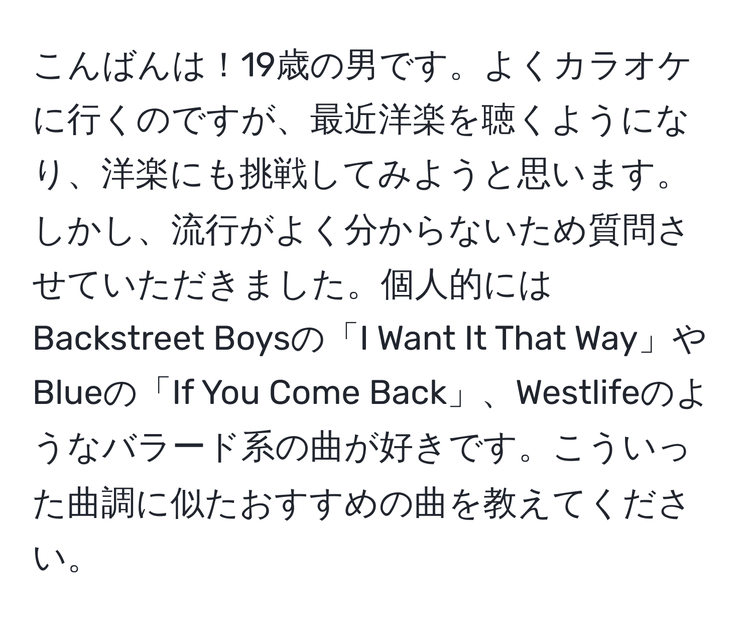 こんばんは！19歳の男です。よくカラオケに行くのですが、最近洋楽を聴くようになり、洋楽にも挑戦してみようと思います。しかし、流行がよく分からないため質問させていただきました。個人的にはBackstreet Boysの「I Want It That Way」やBlueの「If You Come Back」、Westlifeのようなバラード系の曲が好きです。こういった曲調に似たおすすめの曲を教えてください。