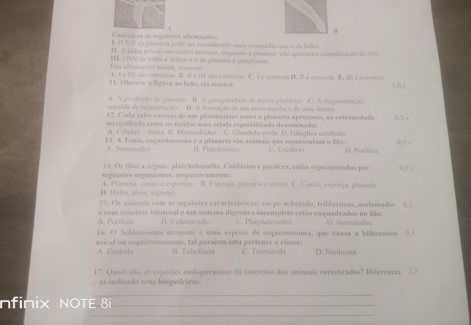 A
B
Considere as seguintes afirmações:
I. O S.N da planária pode ser considerado mais avançadas que o da hidra:
H. A hidra possui um centro nervoso, enquanto a planária não apresenta centralização do SN.
I. OSN da hidra é difuso e o da planária é ganglionar
Das afirmações acima, somente:
A. I e I são correctas B. II e Ⅲ são correctas C. I é correcta D. II é correcta E. Ⅲ é correcta
11. Observe a figura ao lado, ela mostra: 1.0 √
A. A produção de gâmetas B. A gemiparidade de novas planárias C. A fragmentação
seguida de regeneração D. A formação de um novo macha e de uma fêmea
12. Cada tubo excreto de um platelmintes como a planaria apresenta, na extremidade 0.5 v
mergulhada entre os tecidos uma célula especializada denominada:
A. Células - flama B. Metanefrideo C. Glandula verde D. Gânglios cerebrais
13. A Tenia, esquistossoma e a planaria são animais que representam o filo: 0.5 √
A. Nematodos B. Platelmintes C. Cnidário D. Porifera
14. Os filos a seguir: platyhelminths, Cnidários e porífera, estão representados por 0.5 v
seguintes organismos, respectivamente:
A. Planaria, corais e esponjas. B. Esponja, planaria e corais C. Corais, esponja, planaria
D. Hidra. ténia. esponja.
15. Os animais com as seguintes características: corpo achatado, triblasticos, acelomados 0.5
e com simetria bilateral e um sistema digestivo incompleto estão enquadrados no filo:
A. Porifera B. Celenterado C. Platyhelmintes D. Nematodos
16. O Schistosoma mansoni é uma espécie de esquistossoma, que causa a bilharziose 0.5
usical ou esquistossomose, tal paraista esta pertence a classe:
A. Cestoda B. Tubellaria C. Trematoda D. Nenhuma
17. Quais são as espécies endoparasitas do intestino dos animais vertebrados? Diferencia 2.5
- as indicado seus hospedeiros.
_
nfinix NOTE 8i_
_