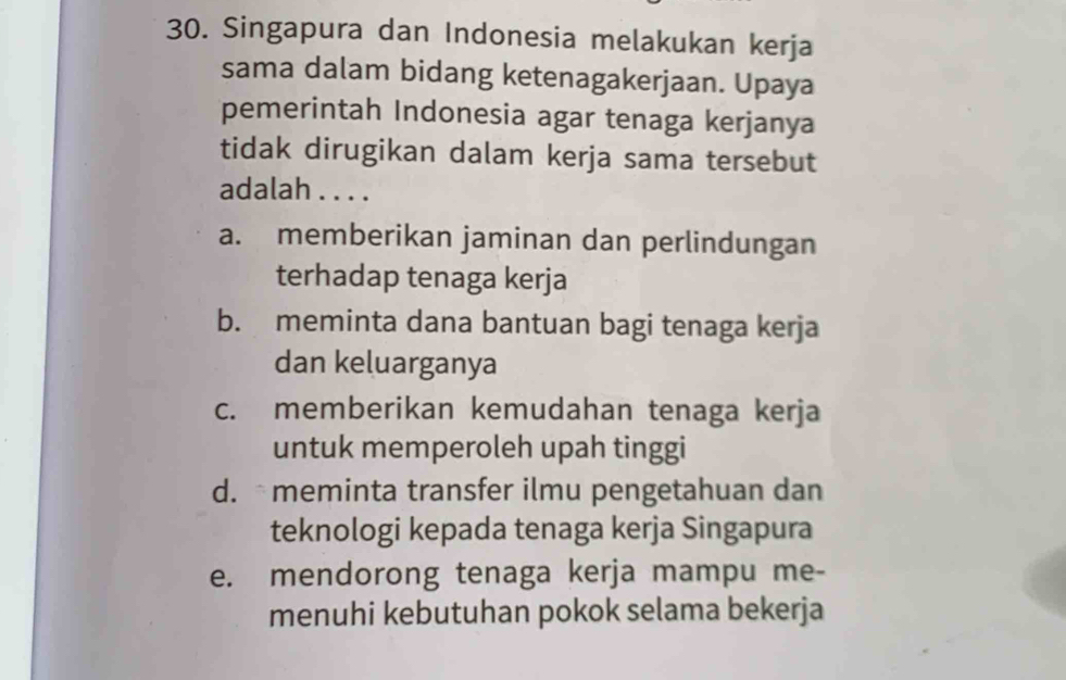 Singapura dan Indonesia melakukan kerja
sama dalam bidang ketenagakerjaan. Upaya
pemerintah Indonesia agar tenaga kerjanya
tidak dirugikan dalam kerja sama tersebut
adalah . . . .
a. memberikan jaminan dan perlindungan
terhadap tenaga kerja
b. meminta dana bantuan bagi tenaga kerja
dan keluarganya
c. memberikan kemudahan tenaga kerja
untuk memperoleh upah tinggi
d. meminta transfer ilmu pengetahuan dan
teknologi kepada tenaga kerja Singapura
e. mendorong tenaga kerja mampu me-
menuhi kebutuhan pokok selama bekerja