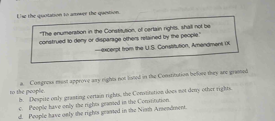 Use the quotation to answer the question.
“The enumeration in the Constitution, of certain rights, shall not be
construed to deny or disparage others retained by the people."
—excerpt from the U.S. Constitution, Amendment IX
a. Congress must approve any rights not listed in the Constitution before they are granted
to the people.
b. Despite only granting certain rights, the Constitution does not deny other rights.
c. People have only the rights granted in the Constitution.
d. People have only the rights granted in the Ninth Amendment.