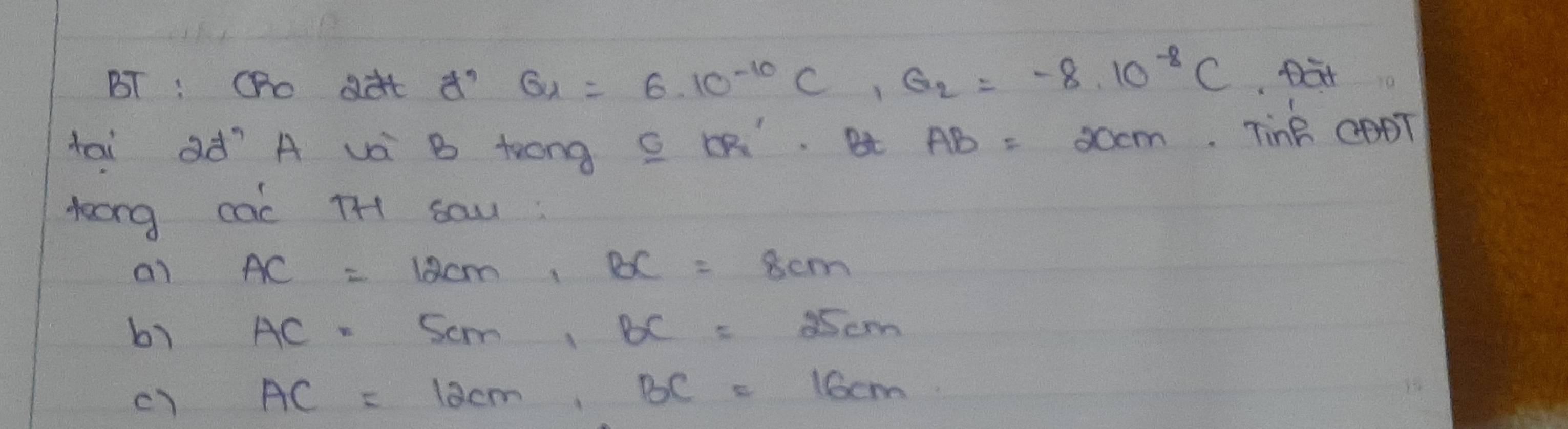 BT : Oho dàt d' G_1=6· 10^(-10)C, G_2=-8· 10^(-8)C Dat 
tai ad´`Ä và B trong C Q. Bt AB= occm. Tink CODT 
toong cac TH1 sau : 
ai AC=12cm, BC=8cm
b1 AC=5cm, BC=25cm
c) AC=12cm, BC=16cm