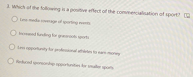 Which of the following is a positive effect of the commercialisation of sport?
Less media coverage of sporting events
Increased funding for grassroots sports
Less opportunity for professional athletes to earn money
Reduced sponsorship opportunities for smaller sports