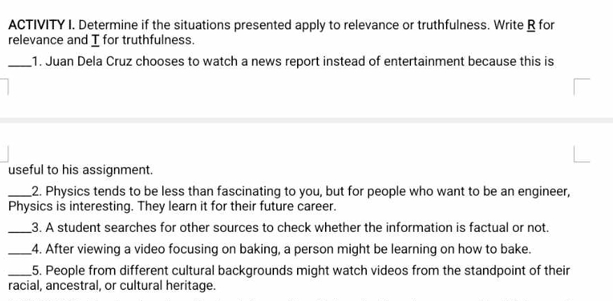 ACTIVITY I. Determine if the situations presented apply to relevance or truthfulness. Write R for 
relevance and I for truthfulness. 
_1. Juan Dela Cruz chooses to watch a news report instead of entertainment because this is 
useful to his assignment. 
_2. Physics tends to be less than fascinating to you, but for people who want to be an engineer, 
Physics is interesting. They learn it for their future career. 
_3. A student searches for other sources to check whether the information is factual or not. 
_4. After viewing a video focusing on baking, a person might be learning on how to bake. 
_5. People from different cultural backgrounds might watch videos from the standpoint of their 
racial, ancestral, or cultural heritage.