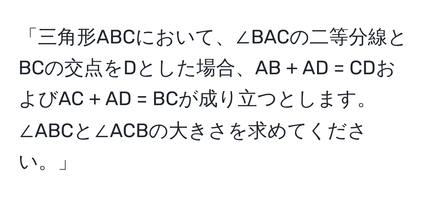 「三角形ABCにおいて、∠BACの二等分線とBCの交点をDとした場合、AB + AD = CDおよびAC + AD = BCが成り立つとします。∠ABCと∠ACBの大きさを求めてください。」