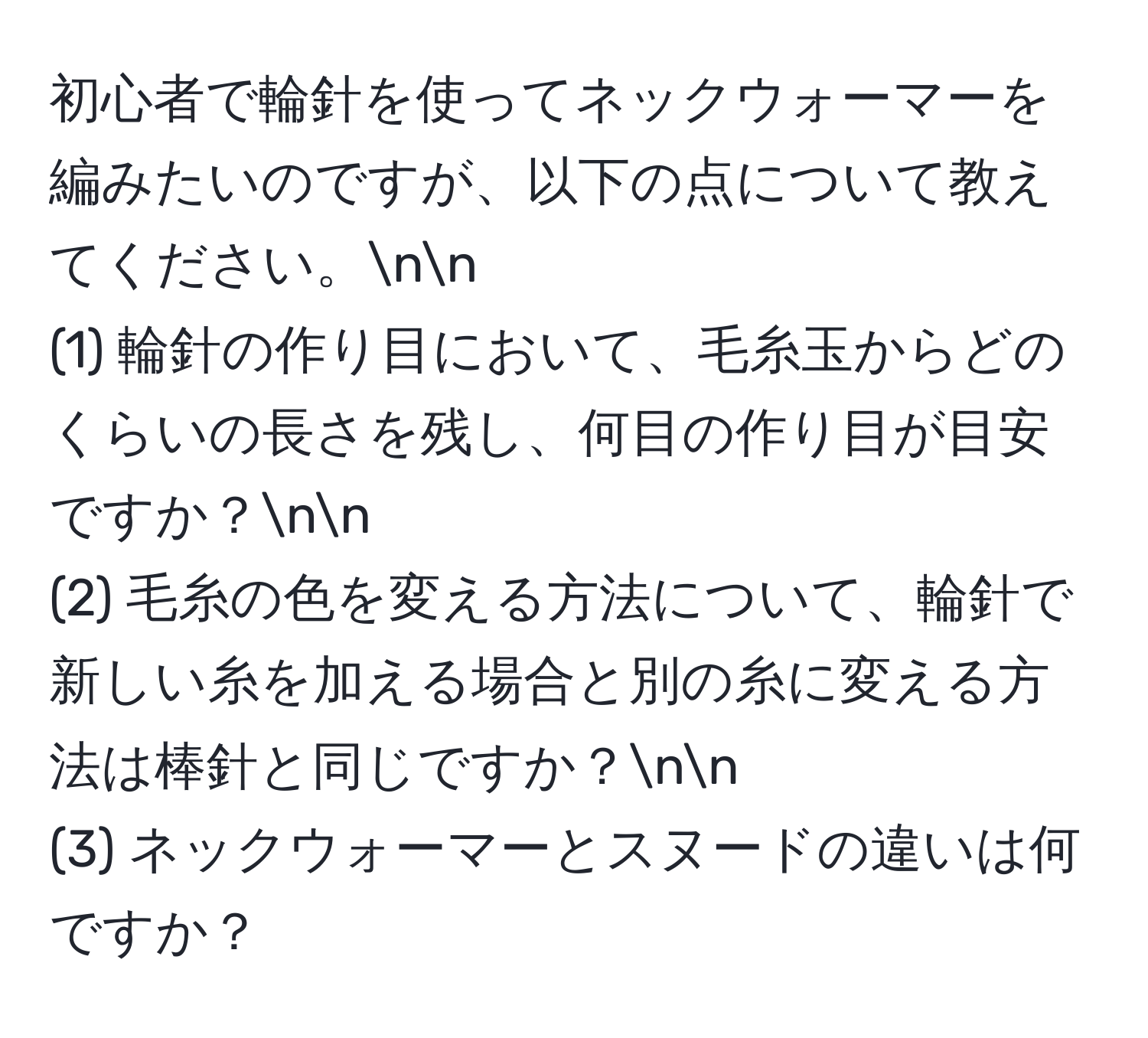 初心者で輪針を使ってネックウォーマーを編みたいのですが、以下の点について教えてください。nn
(1) 輪針の作り目において、毛糸玉からどのくらいの長さを残し、何目の作り目が目安ですか？nn
(2) 毛糸の色を変える方法について、輪針で新しい糸を加える場合と別の糸に変える方法は棒針と同じですか？nn
(3) ネックウォーマーとスヌードの違いは何ですか？