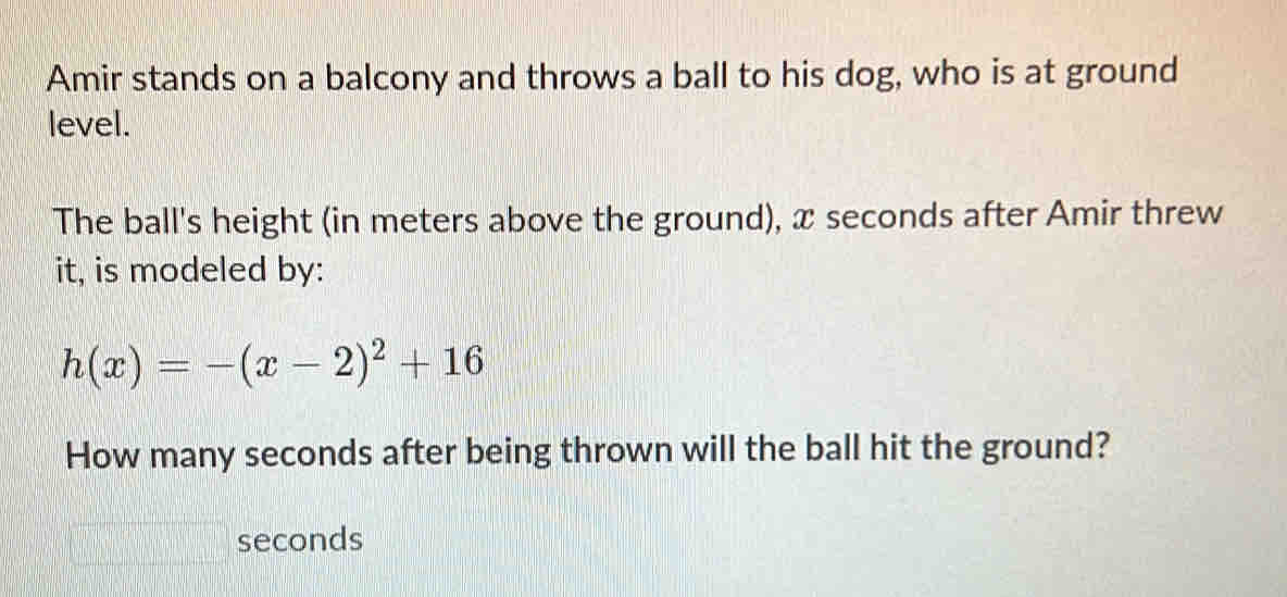 Amir stands on a balcony and throws a ball to his dog, who is at ground 
level. 
The ball's height (in meters above the ground), x seconds after Amir threw 
it, is modeled by:
h(x)=-(x-2)^2+16
How many seconds after being thrown will the ball hit the ground?
seconds