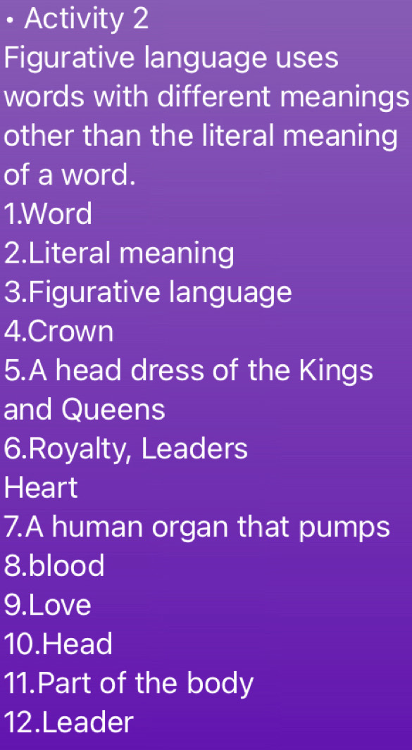 • Activity 2 
Figurative language uses 
words with different meanings 
other than the literal meaning 
of a word. 
1.Word 
2.Literal meaning 
3.Figurative language 
4.Crown 
5.A head dress of the Kings 
and Queens 
6.Royalty, Leaders 
Heart 
7.A human organ that pumps 
8.blood 
9.Love 
10.Head 
11.Part of the body 
12.Leader