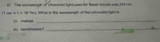 The waveength of ultraviolet light used for these msults was 254 nm
(1nm=1* 10^(-6)m). Whut is the wavniength of the uttraviolet light in 
(1) metres _ 
(8) contimatres?_