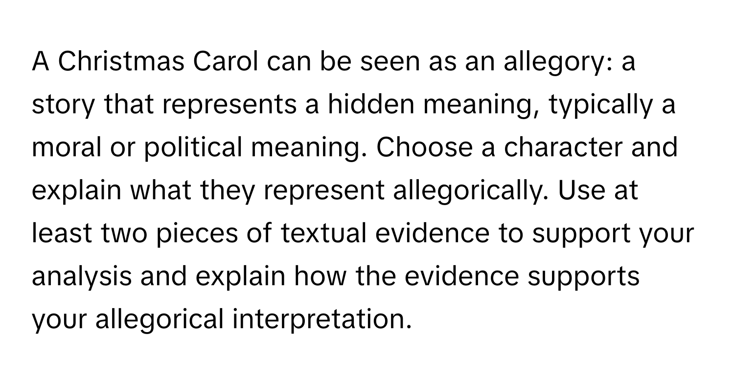 A Christmas Carol can be seen as an allegory: a story that represents a hidden meaning, typically a moral or political meaning. Choose a character and explain what they represent allegorically. Use at least two pieces of textual evidence to support your analysis and explain how the evidence supports your allegorical interpretation.