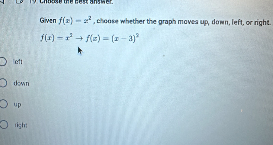 Choose the best answer.
Given f(x)=x^2 , choose whether the graph moves up, down, left, or right.
f(x)=x^2to f(x)=(x-3)^2
left
down
up
right