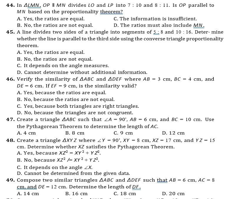 In △ _ LMN OP | MN divides LO and LP into 7:10 and 8:11. Is OP parallel to
MN based on the proportionality theorem?
A. Yes, the ratios are equal. C. The information is insufficient.
B. No, the ratios are not equal. D. The ratios must also include MN.
45. A line divides two sides of a triangle into segments of _ 5:8 and 10:16. Deter- mine
whether the line is parallel to the third side using the converse triangle proportionality
theorem.
A. Yes, the ratios are equal.
B. No, the ratios are not equal.
C. It depends on the angle measures.
D. Cannot determine without additional information.
46. Verify the similarity of △ ABC and △ DEF where AB=3cm, BC=4cm , and
DE=6cm. If EF=9cm , is the similarity valid?
A. Yes, because the ratios are equal.
B. No, because the ratios are not equal.
C. Yes, because both triangles are right triangles.
D. No, because the triangles are not congruent.
47. Create a triangle △ ABC such that ∠ A=90°, AB=6cm , and BC=10cm. Use
the Pythagorean Theorem to determine the length of AC.
A. 4 cm B. 8 cm C. 9 cm D. 12 cm
48. Create a triangle △ XYZ where ∠ Y=90°, XY=8cm, XZ=17cm , and YZ=15
cm. Determine whether XZ satisfies the Pythagorean Theorem.
A. Yes, because XZ^2=XY^2+YZ^2.
B. No, because XZ^2/=XY^2+YZ^2.
C. It depends on the angle ∠ X.
D. Cannot be determined from the given data.
49. Compose two similar triangles △ ABC and △ DEF such that AB=6cm, AC=8
cm, and DE=12cm. Determine the length of DF.
A. 14 cm B. 16 cm C. 18 cm D. 20 cm