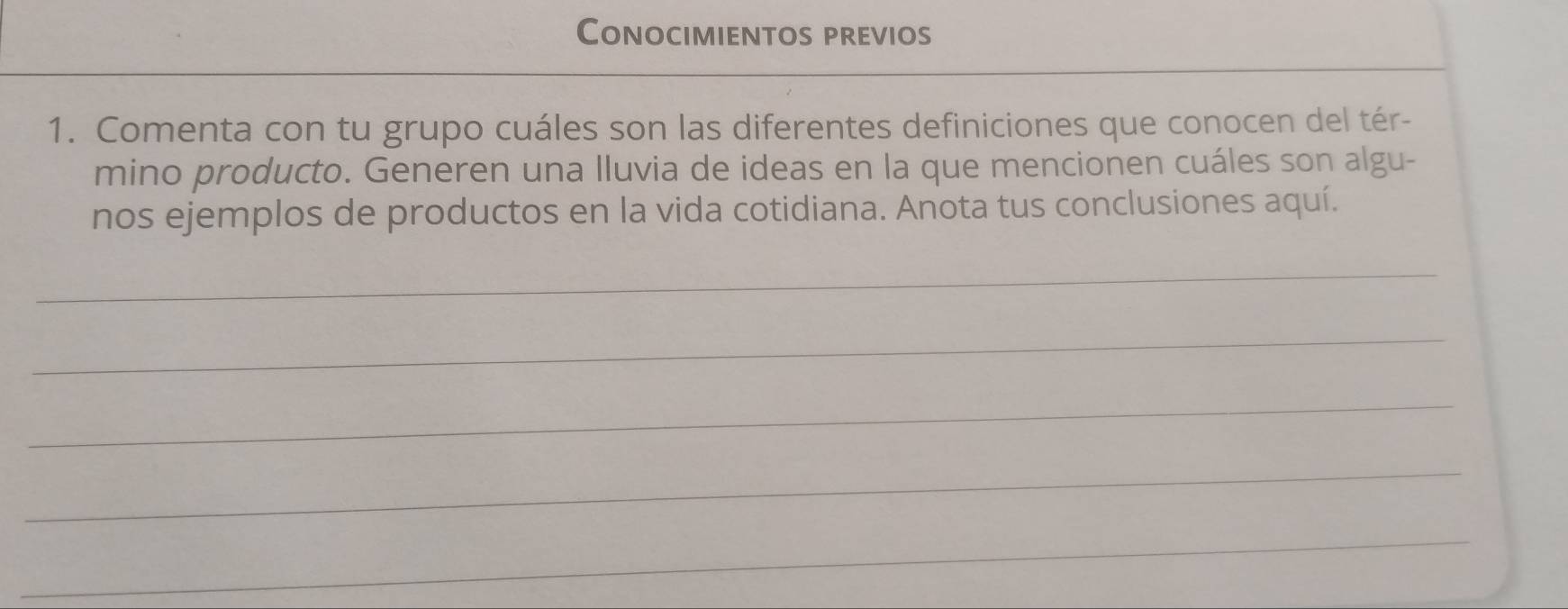 Conocimientos previos 
1. Comenta con tu grupo cuáles son las diferentes definiciones que conocen del tér- 
mino producto. Generen una Iluvia de ideas en la que mencionen cuáles son algu- 
nos ejemplos de productos en la vida cotidiana. Anota tus conclusiones aquí. 
_ 
_ 
_ 
_ 
_