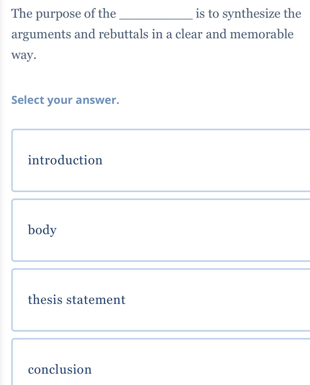 The purpose of the _is to synthesize the
arguments and rebuttals in a clear and memorable
way.
Select your answer.
introduction
body
thesis statement
conclusion