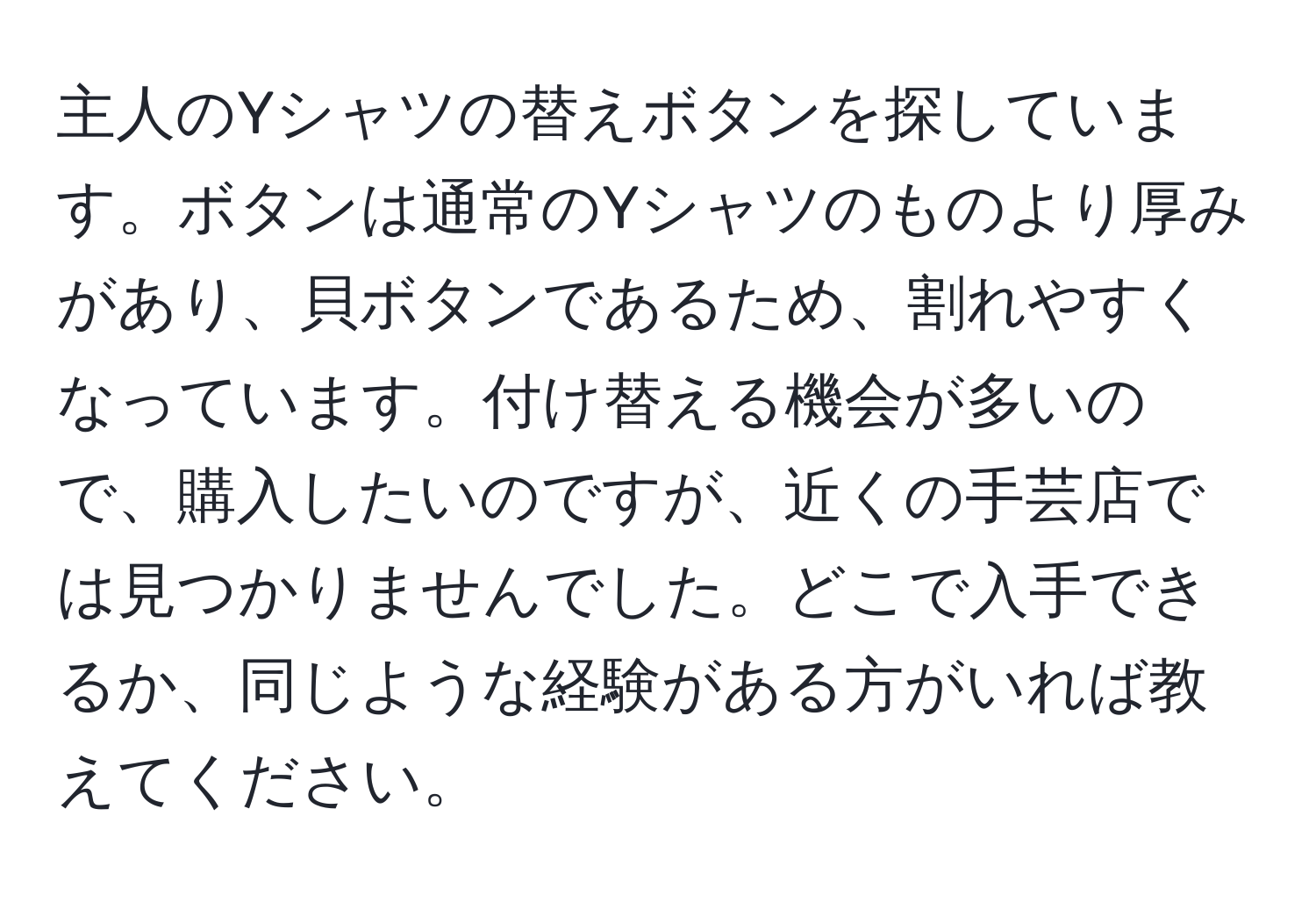 主人のYシャツの替えボタンを探しています。ボタンは通常のYシャツのものより厚みがあり、貝ボタンであるため、割れやすくなっています。付け替える機会が多いので、購入したいのですが、近くの手芸店では見つかりませんでした。どこで入手できるか、同じような経験がある方がいれば教えてください。