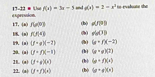 17-22= Use f(x)=3x-5 and g(x)=2-x^2 to evaluate the 
expression. 
17. (a) f(g(0)) (b) g(f(0))
18. (a) f(f(4)) (b) g(g(3))
19. (a) (fcirc g)(-2) (b) (gcirc f)(-2)
20. (a) (fcirc f)(-1) (b) (gcirc g)(2)
21. (a) (fcirc g)(x) (b) (gcirc f)(x)
22. (a) (fcirc f)(x) (b) (gcirc g)(x)