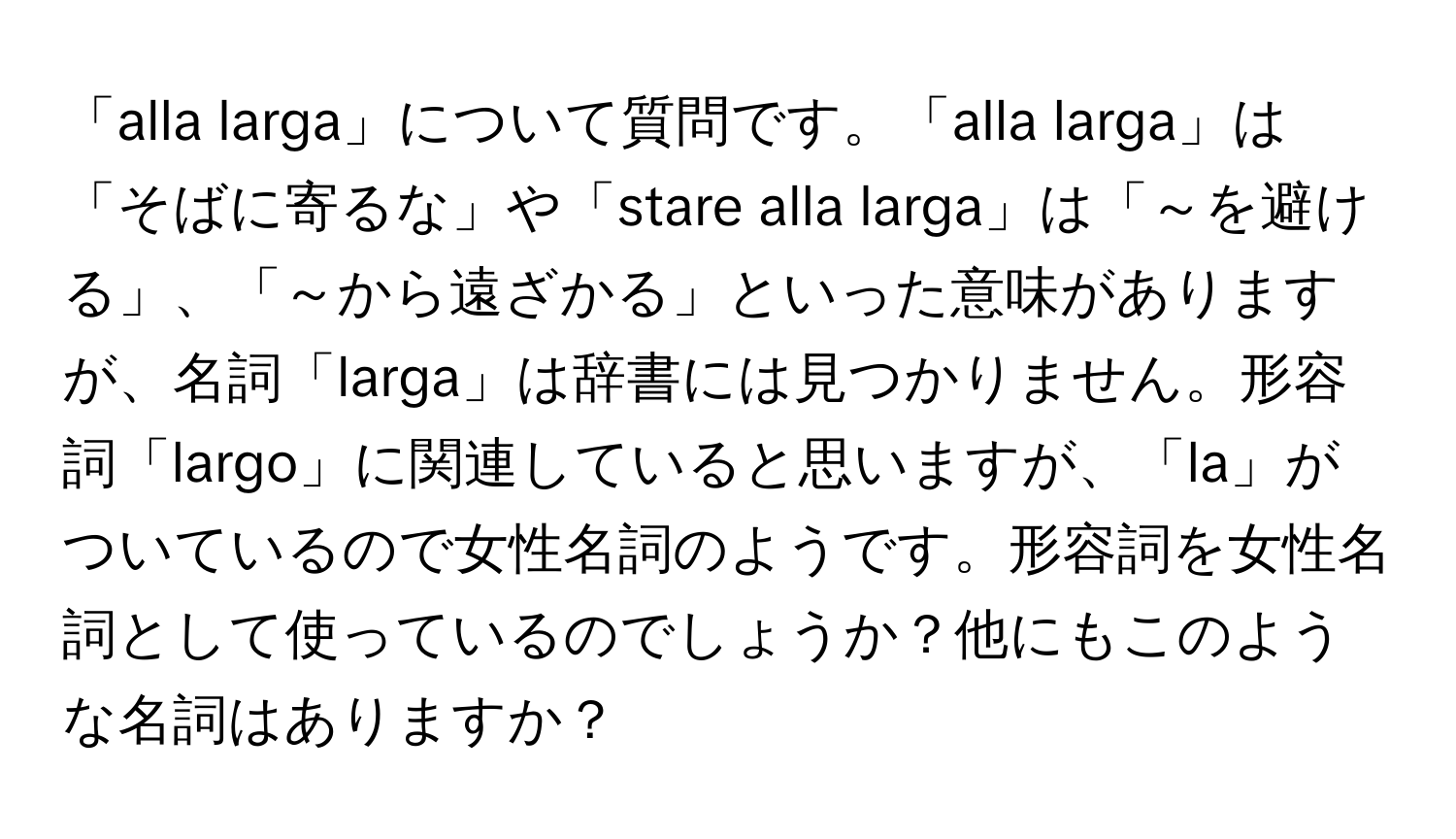 「alla larga」について質問です。「alla larga」は「そばに寄るな」や「stare alla larga」は「～を避ける」、「～から遠ざかる」といった意味がありますが、名詞「larga」は辞書には見つかりません。形容詞「largo」に関連していると思いますが、「la」がついているので女性名詞のようです。形容詞を女性名詞として使っているのでしょうか？他にもこのような名詞はありますか？