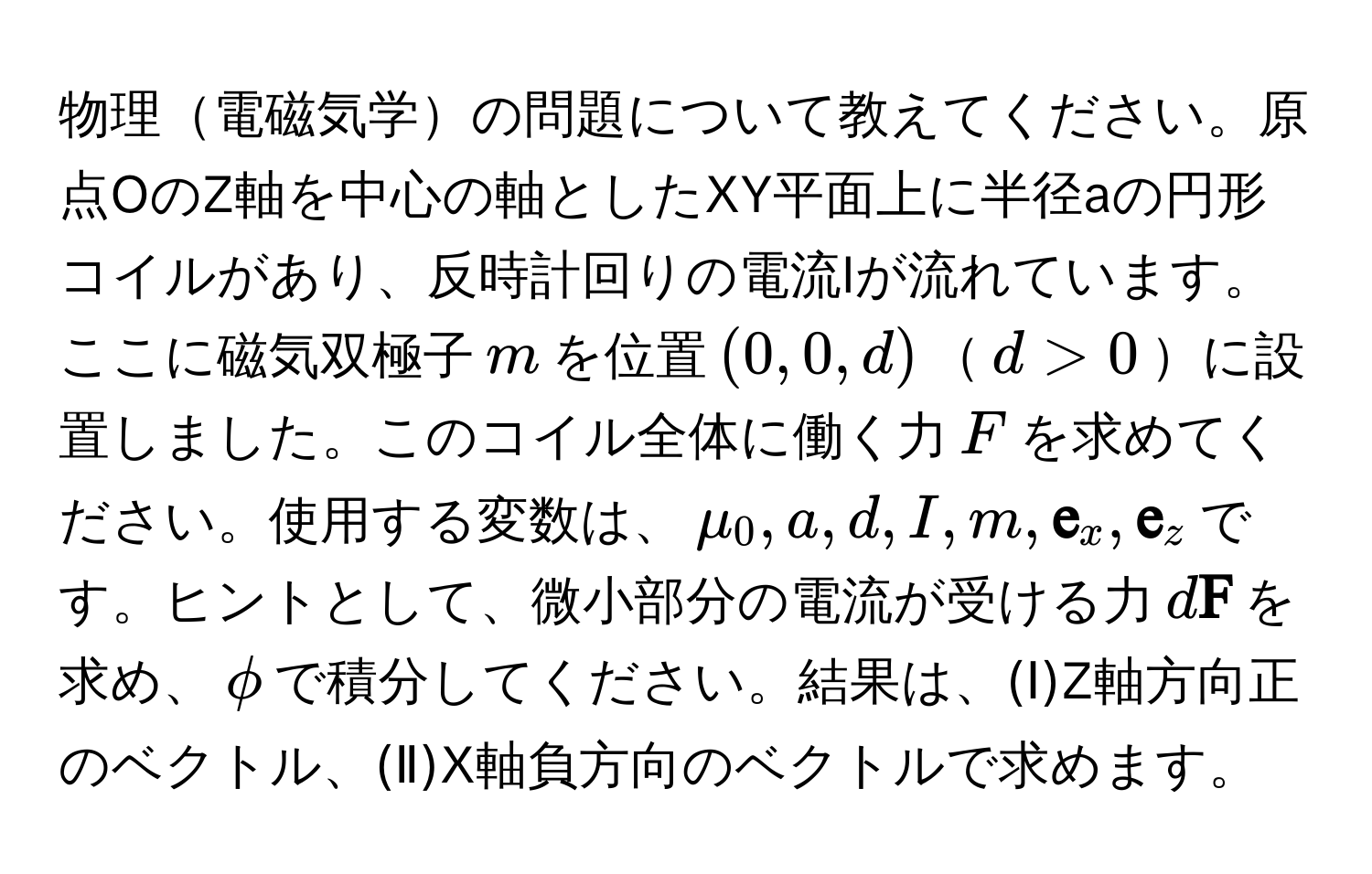 物理電磁気学の問題について教えてください。原点OのZ軸を中心の軸としたXY平面上に半径aの円形コイルがあり、反時計回りの電流Iが流れています。ここに磁気双極子$m$を位置$(0, 0, d)$$d > 0$に設置しました。このコイル全体に働く力$F$を求めてください。使用する変数は、$mu_0, a, d, I, m,  e_x,  e_z$です。ヒントとして、微小部分の電流が受ける力$d F$を求め、$phi$で積分してください。結果は、(Ⅰ)Z軸方向正のベクトル、(Ⅱ)X軸負方向のベクトルで求めます。