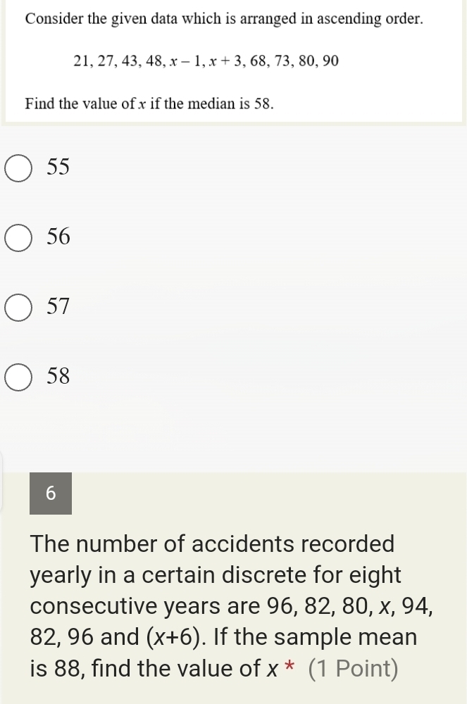 Consider the given data which is arranged in ascending order.
2 1, 27, 43, 48, x-1, x+3, ,68,73,80, 90
Find the value of x if the median is 58.
55
56
57
58
6
The number of accidents recorded
yearly in a certain discrete for eight
consecutive years are 96, 82, 80, x, 94,
82, 96 and (x+6). If the sample mean
is 88, find the value of X^* (1 Point)