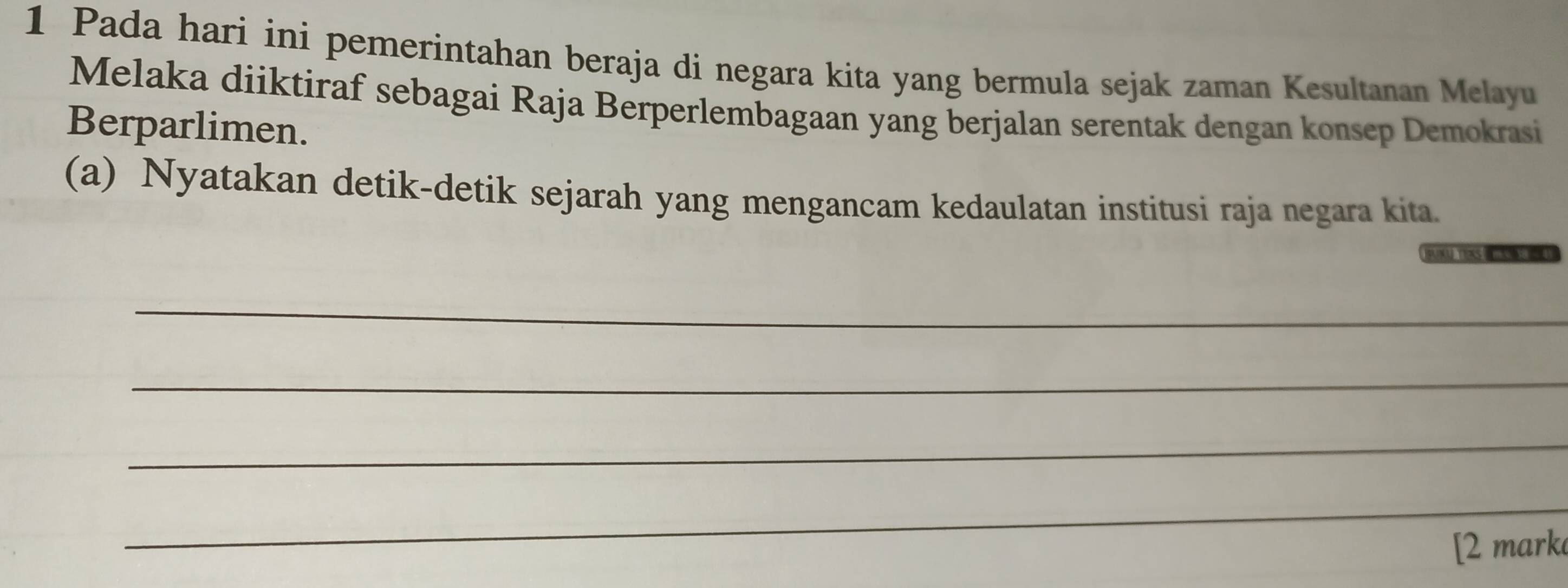 Pada hari ini pemerintahan beraja di negara kita yang bermula sejak zaman Kesultanan Melayu 
Melaka diiktiraf sebagai Raja Berperlembagaan yang berjalan serentak dengan konsep Demokrasi 
Berparlimen. 
(a) Nyatakan detik-detik sejarah yang mengancam kedaulatan institusi raja negara kita. 
FAN TOKS 
_ 
_ 
_ 
_ 
[2 mark