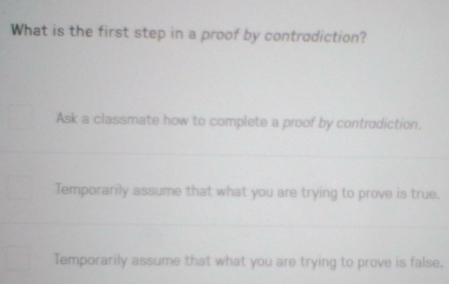 What is the first step in a proof by contradiction?
Ask a classmate how to complete a proof by contradiction.
Temporarily assume that what you are trying to prove is true.
Temporarily assume that what you are trying to prove is false.