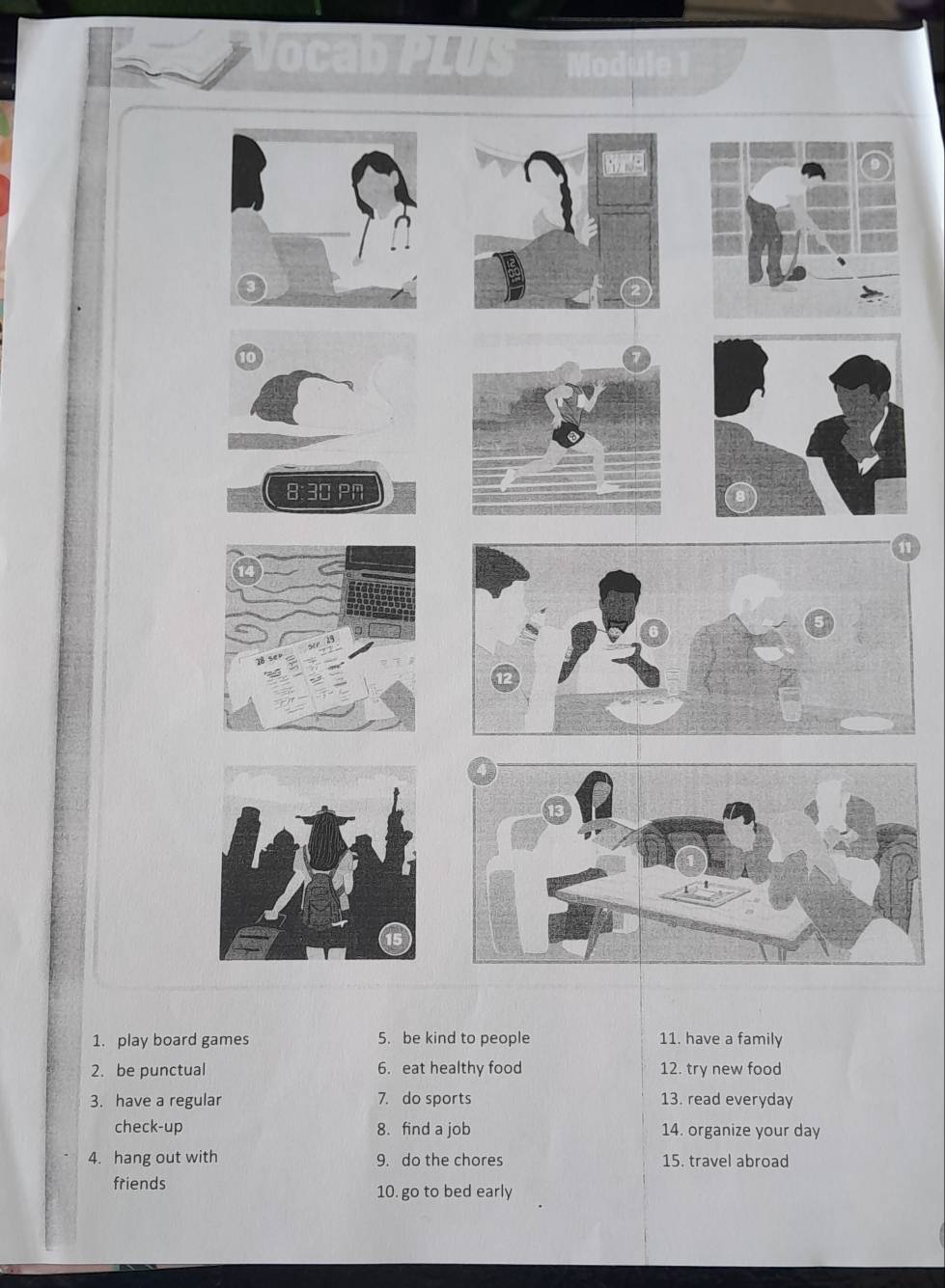 ocabPLUS Module 1 
10 
8:30 PN 
1. play board games 5. be kind to people 11. have a family 
2. be punctual 6. eat healthy food 12. try new food 
3. have a regular 7. do sports 13. read everyday 
check-up 8. find a job 14. organize your day 
4. hang out with 9. do the chores 15. travel abroad 
friends 10. go to bed early