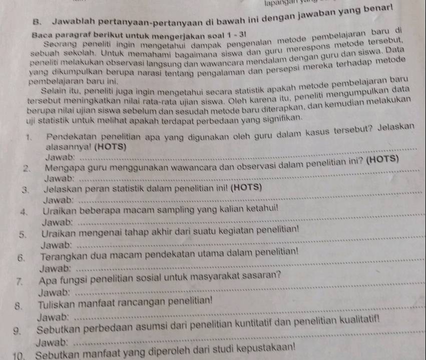 Jawablah pertanyaan-pertanyaan di bawah ini dengan jawaban yang benarl
Baca paragraf berikut untuk mengerjakan soal 1 - 3l
Seorang peneliti ingin mengetahuí dampak pengenalan metode pembelajaran baru di
sebuah sekolah. Untuk memahami bagaimana siswa dan guru merespons metode tersebut.
peneliti melakukan observasi langsung dan wawancara mendalam dengan guru dan siswa. Data
yang dikumpulkan berupa narasi tentang pengalaman dan persepsi mereka terhadap metode
pembelajaran baru ini.
Selain itu, peneliti juga ingin mengetahui secara statistik apakah metode pembelajaran baru
tersebut meningkatkan nilai rata-rata ujian síswa. Oleh karena itu, peneliti mengumpulkan data
berupa nilaí ujian siswa sebelum dan sesudah metode baru diterapkan, dan kemudian melakukan
uji statistik untuk melihat apakah terdapat perbedaan yang signifikan.
1. Pendekatan penelitian apa yang digunakan oleh guru dalam kasus tersebut? Jelaskan
alasannya! (HOTS)
Jawab:
2. Mengapa guru menggunakan wawancara dan observasi dalam penelitian ini? (HOTS)
Jawab:
_
3. Jelaskan peran statistik dalam penelitian ini! (HOTS)
Jawab:
4. Uraikan beberapa macam sampling yang kalian ketahui!
Jawab:
_
5. Uraikan mengenai tahap akhir dari suatu kegiatan penelitian!
Jawab:
6. Terangkan dua macam pendekatan utama dalam penelitian!
Jawab:
_
_
7. Apa fungsi penelitian sosial untuk masyarakat sasaran?
Jawab:
8. Tuliskan manfaat rancangan penelitian!
Jawab:
9. Sebutkan perbedaan asumsi dari penelitian kuntitatif dan penelitian kualitatif!
Jawab:
_
10. Sebutkan manfaat yang diperoleh dari studi kepustakaan!