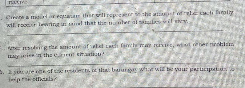 receive 
. Create a model or equation that will represent to the amount of relief each family 
_ 
will receive bearing in mind that the number of families will vary. 
5. After resolving the amount of relief each family may receive, what other problem 
may arise in the current situation? 
_ 
6. If you are one of the residents of that barangay what will be your participation to 
help the officials? 
_