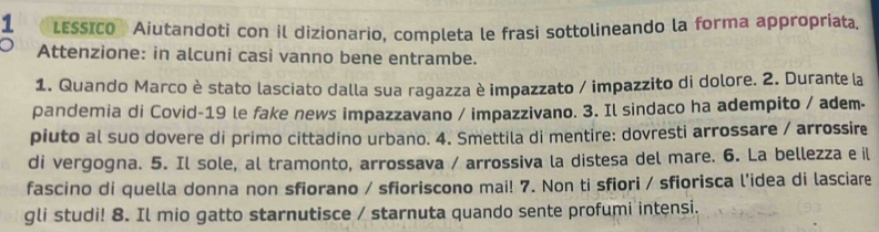 LESSICO Aiutandoti con il dizionario, completa le frasi sottolineando la forma appropriata. 
Attenzione: in alcuni casi vanno bene entrambe. 
1. Quando Marco è stato lasciato dalla sua ragazza è impazzato / impazzito di dolore. 2. Durante la 
pandemia di Covid-19 le fake news impazzavano / impazzivano. 3. Il sindaco ha adempito / adem- 
piuto al suo dovere di primo cittadino urbano. 4. Smettila di mentire: dovresti arrossare / arrossire 
di vergogna. 5. Il sole, al tramonto, arrossava / arrossiva la distesa del mare. 6. La bellezza e il 
fascino di quella donna non sfiorano / sfioriscono mai! 7. Non ti sfiori / sfiorisca l'idea di lasciare 
gli studi! 8. Il mio gatto starnutisce / starnuta quando sente profumi intensi.